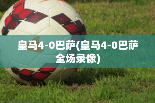 皇马4-0巴萨(皇马4-0巴萨全场录像)