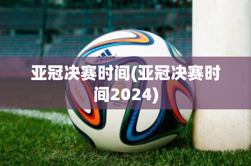 亚冠决赛时间(亚冠决赛时间2024)