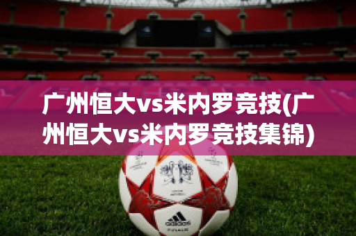 广州恒大vs米内罗竞技(广州恒大vs米内罗竞技集锦)