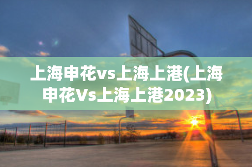 上海申花vs上海上港(上海申花Vs上海上港2023)