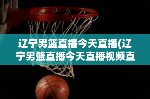 辽宁男篮直播今天直播(辽宁男篮直播今天直播视频直播2018年11月18)