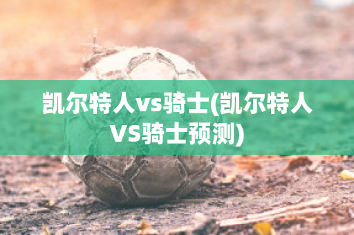 凯尔特人vs骑士(凯尔特人VS骑士预测)