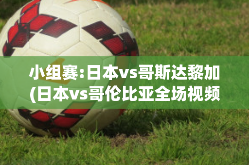 小组赛:日本vs哥斯达黎加(日本vs哥伦比亚全场视频)