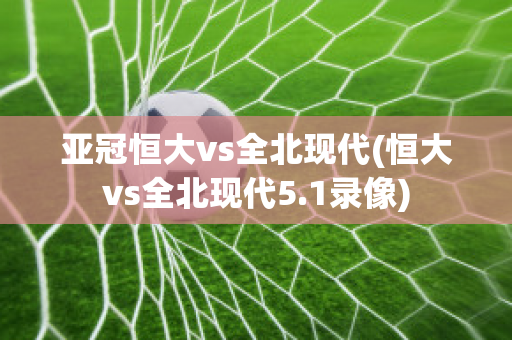 亚冠恒大vs全北现代(恒大vs全北现代5.1录像)