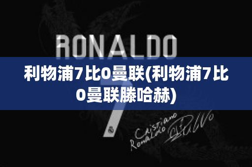 利物浦7比0曼联(利物浦7比0曼联滕哈赫)