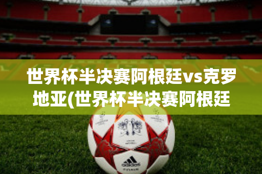 世界杯半决赛阿根廷vs克罗地亚(世界杯半决赛阿根廷vs克罗地亚比分)