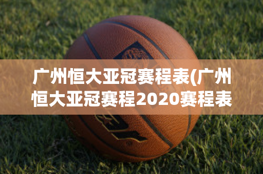 广州恒大亚冠赛程表(广州恒大亚冠赛程2020赛程表)