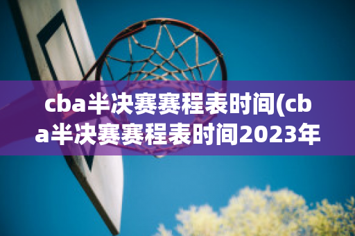 cba半决赛赛程表时间(cba半决赛赛程表时间2023年)