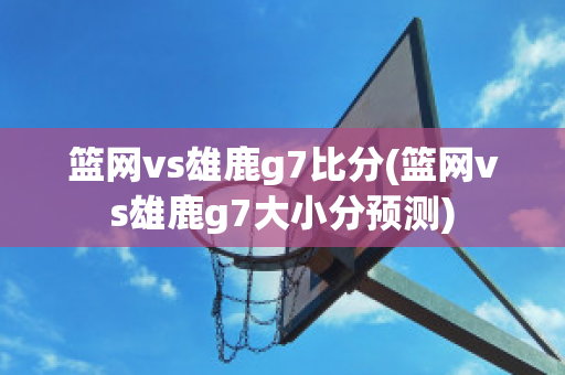 篮网vs雄鹿g7比分(篮网vs雄鹿g7大小分预测)