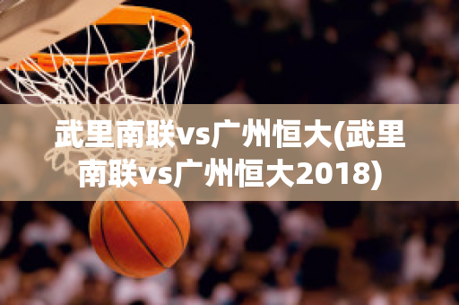 武里南联vs广州恒大(武里南联vs广州恒大2018)