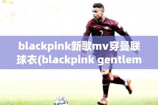 blackpink新歌mv穿曼联球衣(blackpink gentleman)