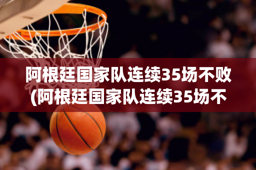 阿根廷国家队连续35场不败(阿根廷国家队连续35场不败球员)