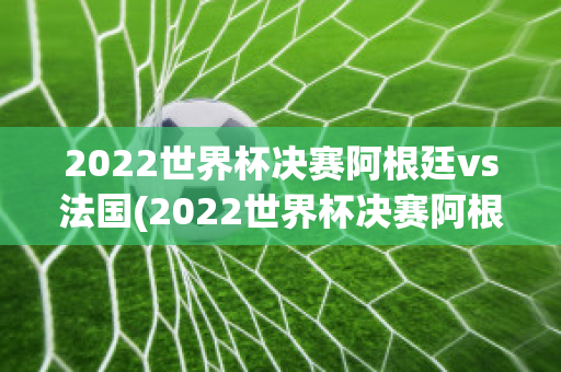 2022世界杯决赛阿根廷vs法国(2022世界杯决赛阿根廷vs法国比分)