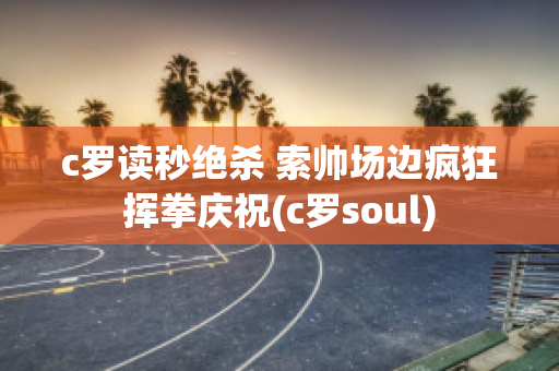 c罗读秒绝杀 索帅场边疯狂挥拳庆祝(c罗soul)