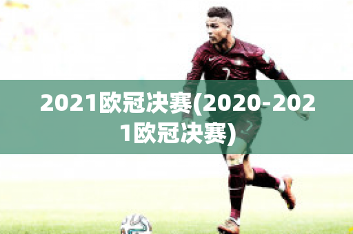 2021欧冠决赛(2020-2021欧冠决赛)