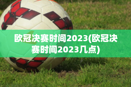 欧冠决赛时间2023(欧冠决赛时间2023几点)