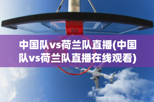 中国队vs荷兰队直播(中国队vs荷兰队直播在线观看)