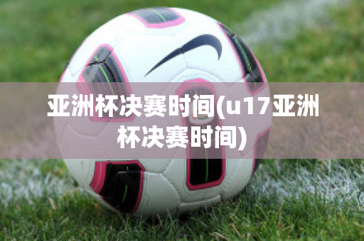 亚洲杯决赛时间(u17亚洲杯决赛时间)