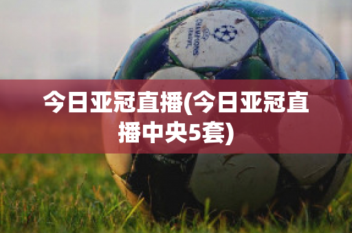 今日亚冠直播(今日亚冠直播中央5套)