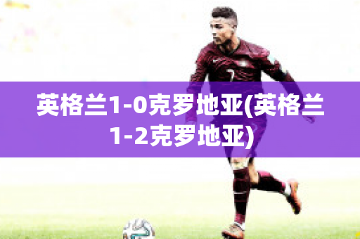 英格兰1-0克罗地亚(英格兰1-2克罗地亚)