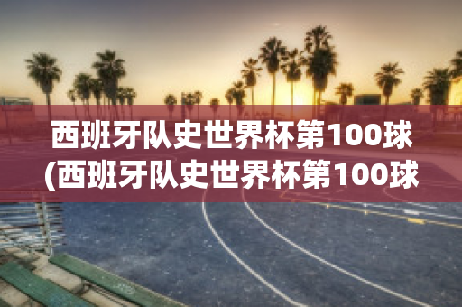 西班牙队史世界杯第100球(西班牙队史世界杯第100球是谁)