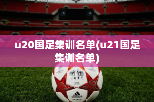 u20国足集训名单(u21国足集训名单)