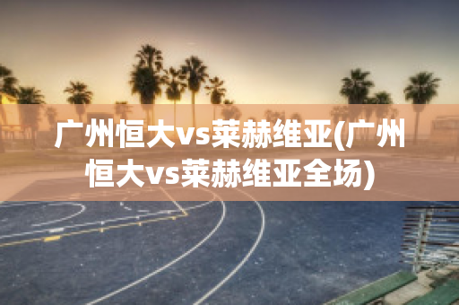 广州恒大vs莱赫维亚(广州恒大vs莱赫维亚全场)