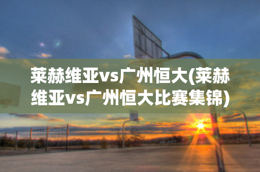 莱赫维亚vs广州恒大(莱赫维亚vs广州恒大比赛集锦)