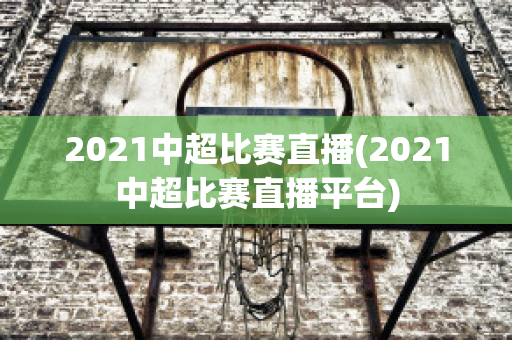 2021中超比赛直播(2021中超比赛直播平台)