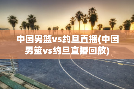 中国男篮vs约旦直播(中国男篮vs约旦直播回放)