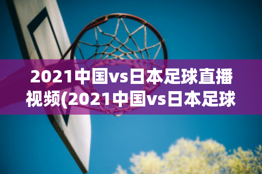 2021中国vs日本足球直播视频(2021中国vs日本足球直播视频下载)