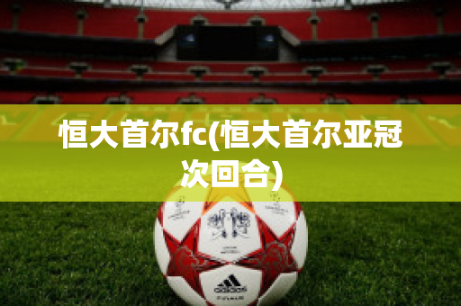 恒大首尔fc(恒大首尔亚冠次回合)