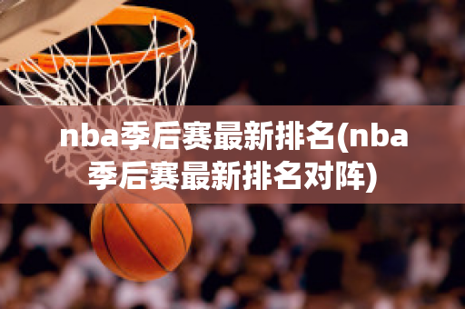 nba季后赛最新排名(nba季后赛最新排名对阵)