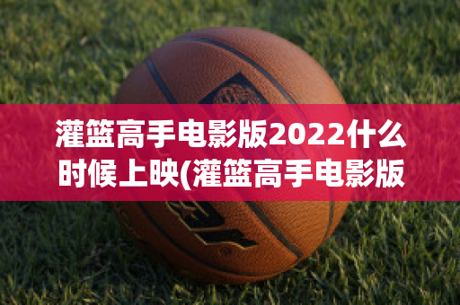 灌篮高手电影版2022什么时候上映(灌篮高手电影版2021什么时候上映)