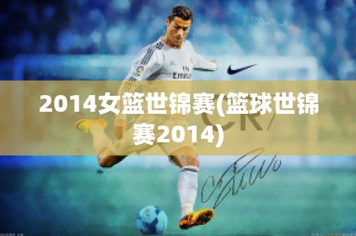 2014女篮世锦赛(篮球世锦赛2014)