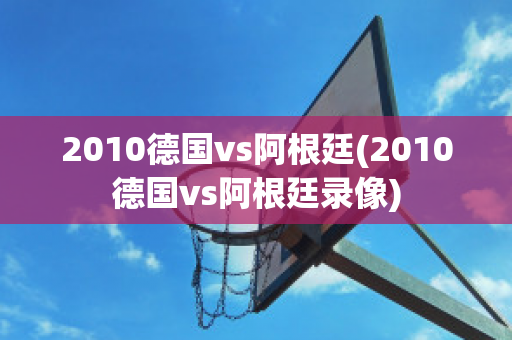 2010德国vs阿根廷(2010德国vs阿根廷录像)