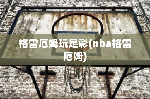 格雷厄姆玩足彩(nba格雷厄姆)