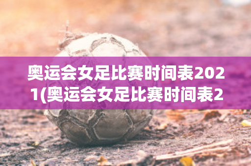 奥运会女足比赛时间表2021(奥运会女足比赛时间表2021级)