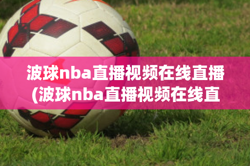 波球nba直播视频在线直播(波球nba直播视频在线直播免费观看)