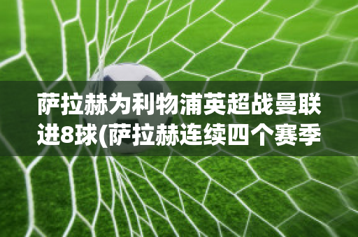 萨拉赫为利物浦英超战曼联进8球(萨拉赫连续四个赛季进球20+ 加冕利物浦英超第一人)