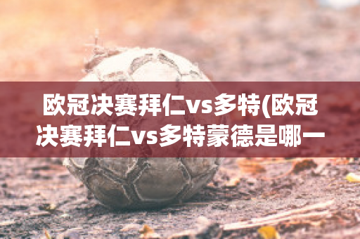 欧冠决赛拜仁vs多特(欧冠决赛拜仁vs多特蒙德是哪一年)