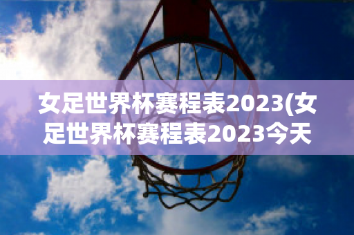 女足世界杯赛程表2023(女足世界杯赛程表2023今天比赛)