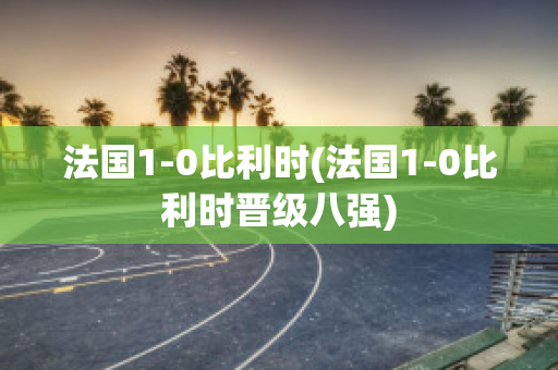 法国1-0比利时(法国1-0比利时晋级八强)