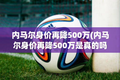 内马尔身价再降500万(内马尔身价再降500万是真的吗)