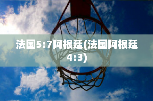 法国5:7阿根廷(法国阿根廷4:3)