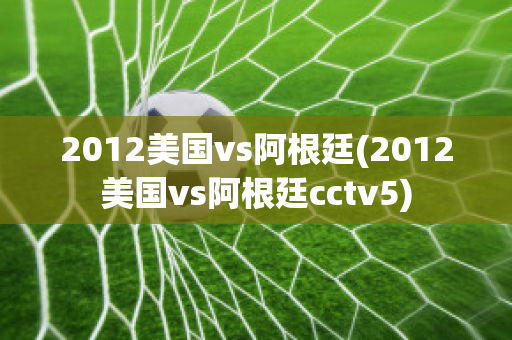 2012美国vs阿根廷(2012美国vs阿根廷cctv5)