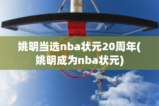 姚明当选nba状元20周年(姚明成为nba状元)