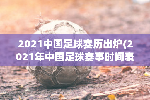 2021中国足球赛历出炉(2021年中国足球赛事时间表)