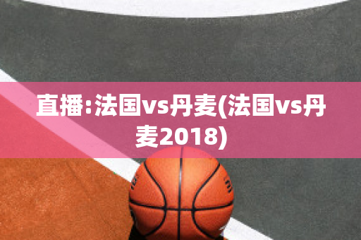 直播:法国vs丹麦(法国vs丹麦2018)