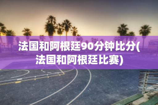 法国和阿根廷90分钟比分(法国和阿根廷比赛)